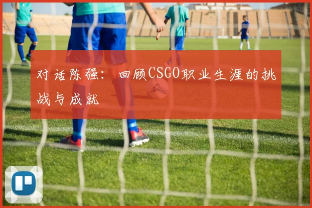 对话陈强：回顾CSGO职业生涯的挑战与成就