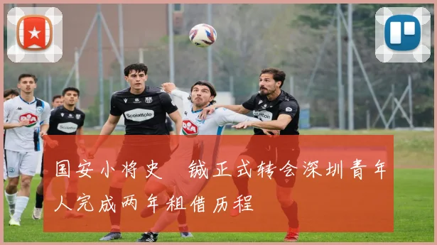 国安小将史堉铖正式转会深圳青年人完成两年租借历程