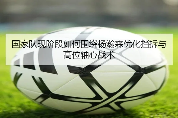 国家队现阶段如何围绕杨瀚森优化挡拆与高位轴心战术