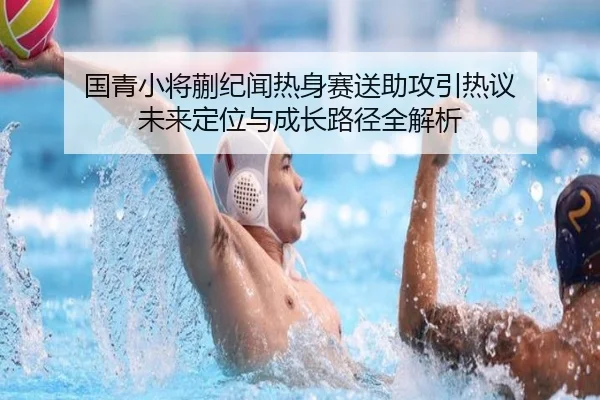 国青小将蒯纪闻热身赛送助攻引热议 未来定位与成长路径全解析